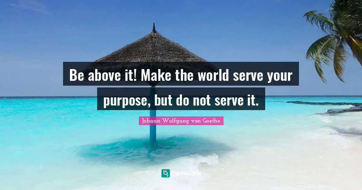 Be above it! Make the world serve your purpose, but do not serve it.