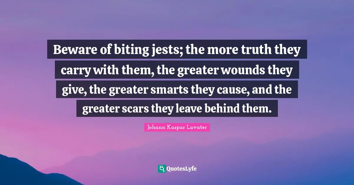 Beware of biting jests; the more truth they carry with them, the greater wounds they give, the greater smarts they cause, and the greater scars they leave behind them.