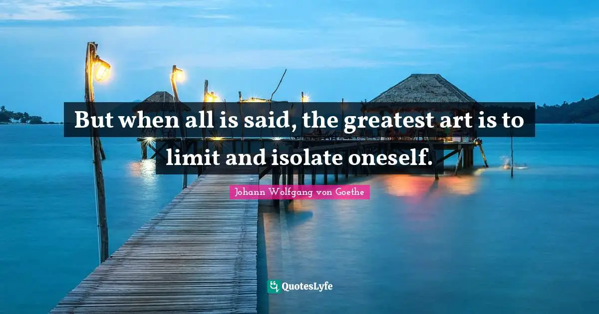 But when all is said, the greatest art is to limit and isolate oneself.