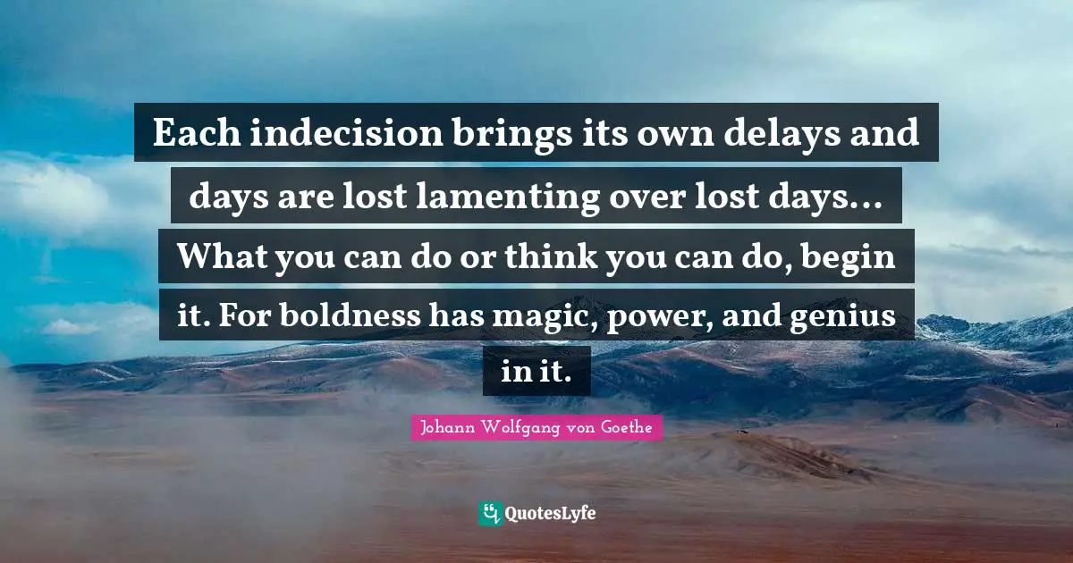Boldness Quotes: "Each indecision brings its own delays and days are lost lamenting over lost days... What you can do or think you can do, begin it. For boldness has magic, power, and genius in it."