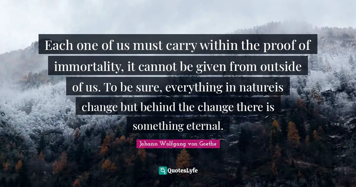 Each one of us must carry within the proof of immortality, it cannot be given from outside of us. To be sure, everything in natureis change but behind the change there is something eternal.