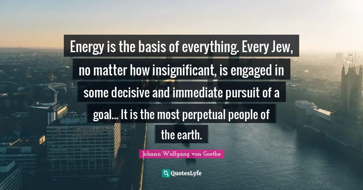 Energy is the basis of everything. Every Jew, no matter how insignificant, is engaged in some decisive and immediate pursuit of a goal... It is the most perpetual people of the earth.