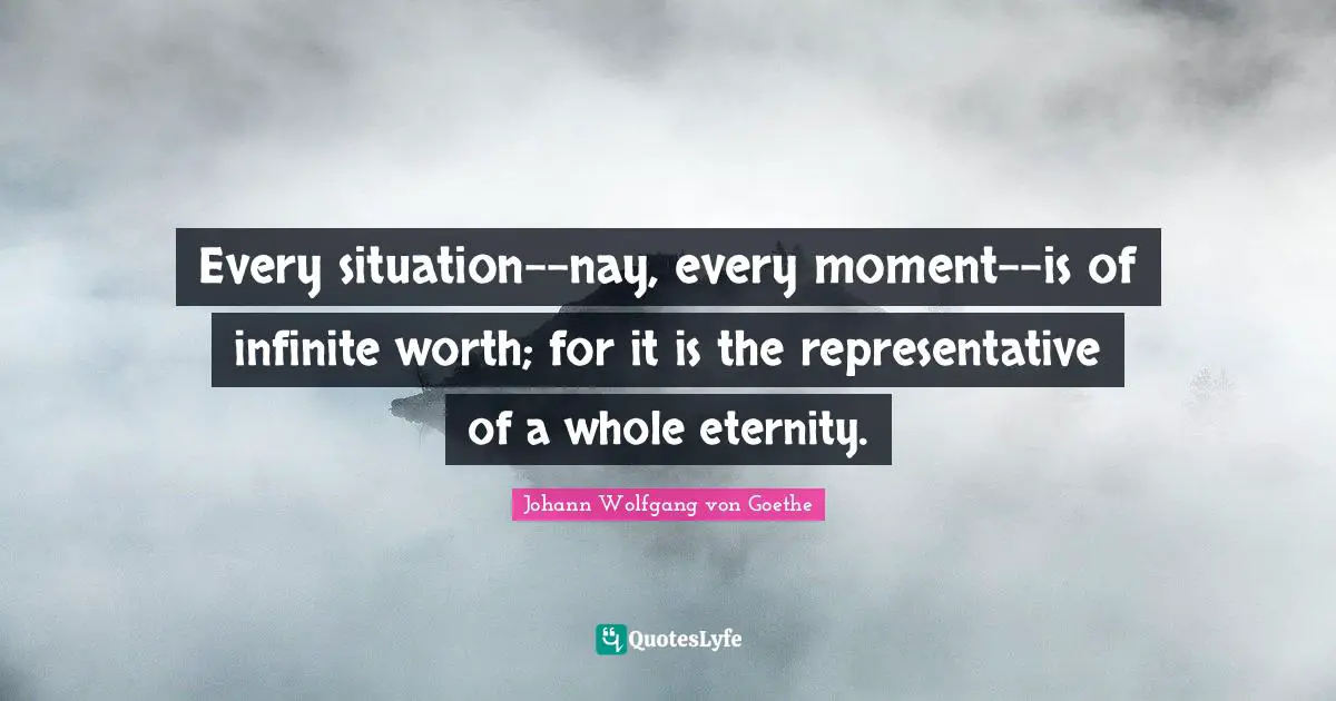 Every situation--nay, every moment--is of infinite worth; for it is the representative of a whole eternity.