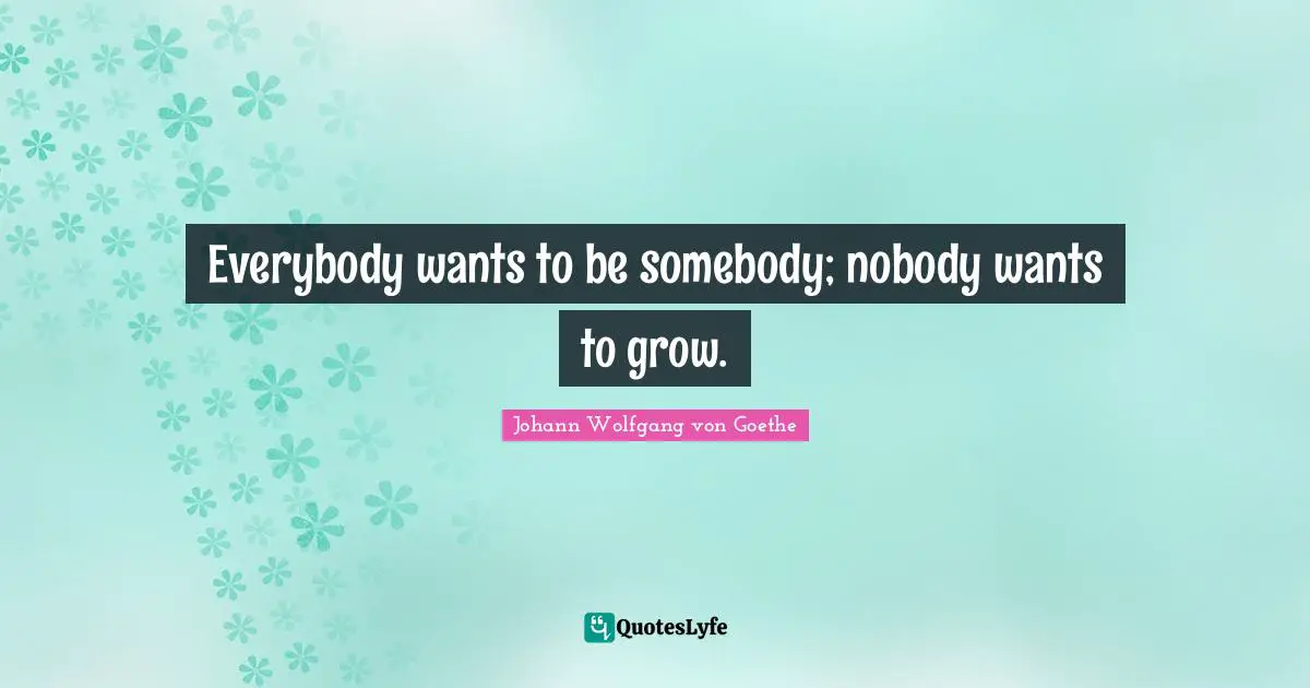 Everybody wants to be somebody; nobody wants to grow.