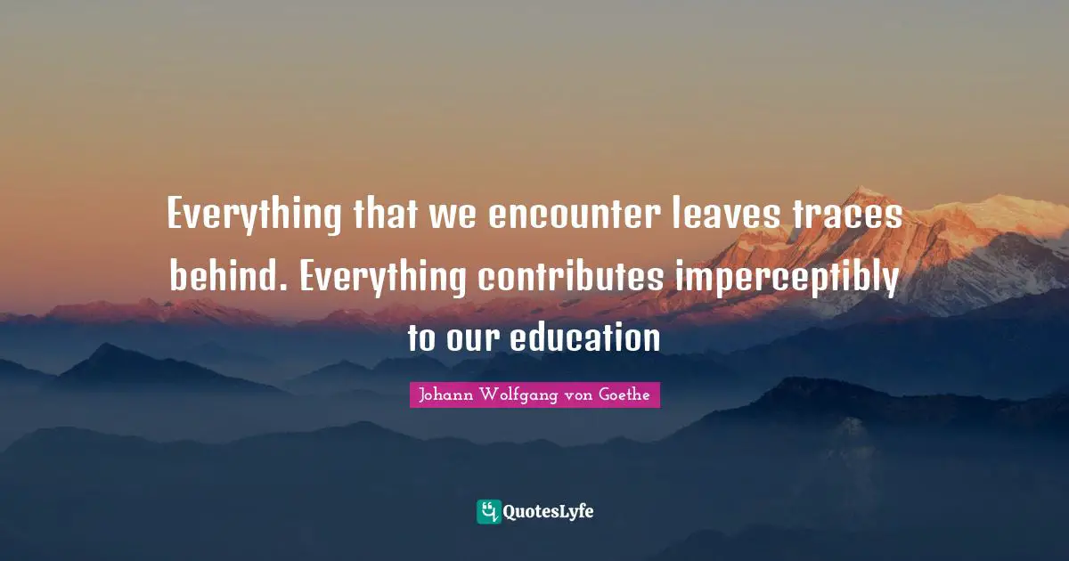 Everything that we encounter leaves traces behind. Everything contributes imperceptibly to our education