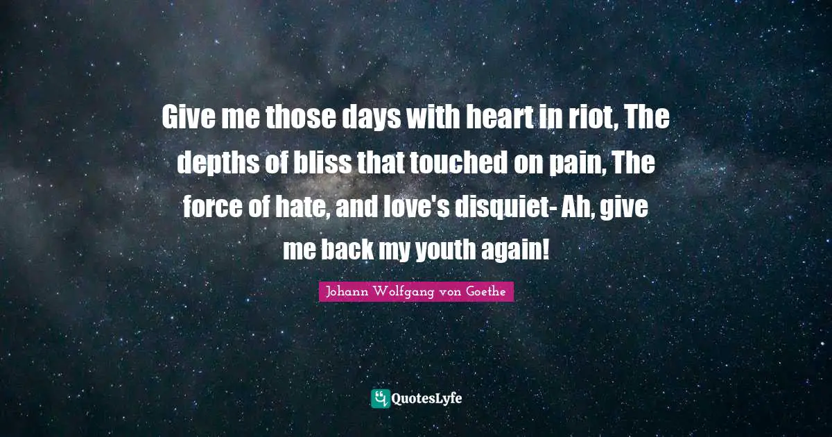 Give me those days with heart in riot, The depths of bliss that touched on pain, The force of hate, and love's disquiet- Ah, give me back my youth again!