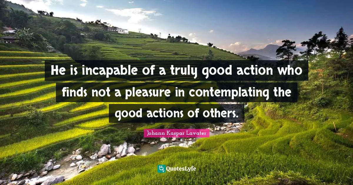 He is incapable of a truly good action who finds not a pleasure in contemplating the good actions of others.
