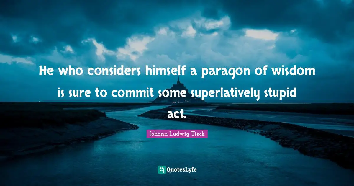 He who considers himself a paragon of wisdom is sure to commit some superlatively stupid act.