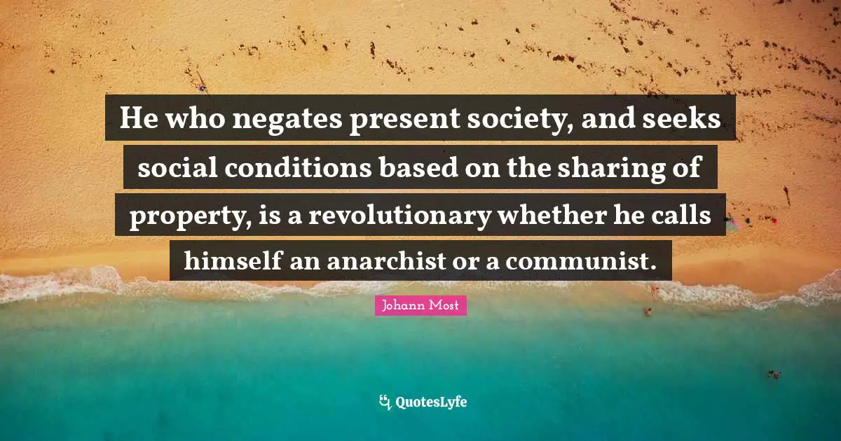 He who negates present society, and seeks social conditions based on the sharing of property, is a revolutionary whether he calls himself an anarchist or a communist.