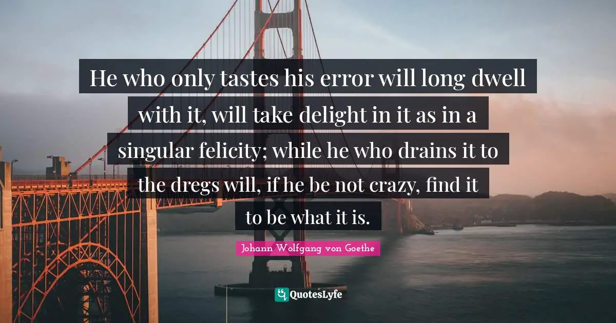 Felicity Quotes: "He who only tastes his error will long dwell with it, will take delight in it as in a singular felicity; while he who drains it to the dregs will, if he be not crazy, find it to be what it is."