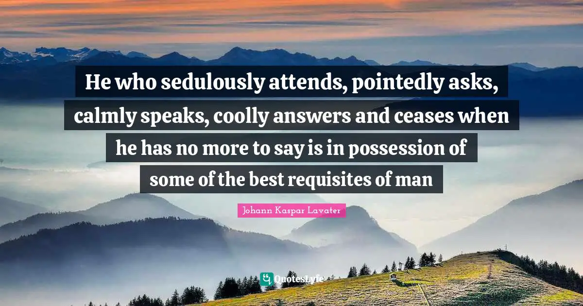 Johann Kaspar Lavater Quotes: "He who sedulously attends, pointedly asks, calmly speaks, coolly answers and ceases when he has no more to say is in possession of some of the best requisites of man"