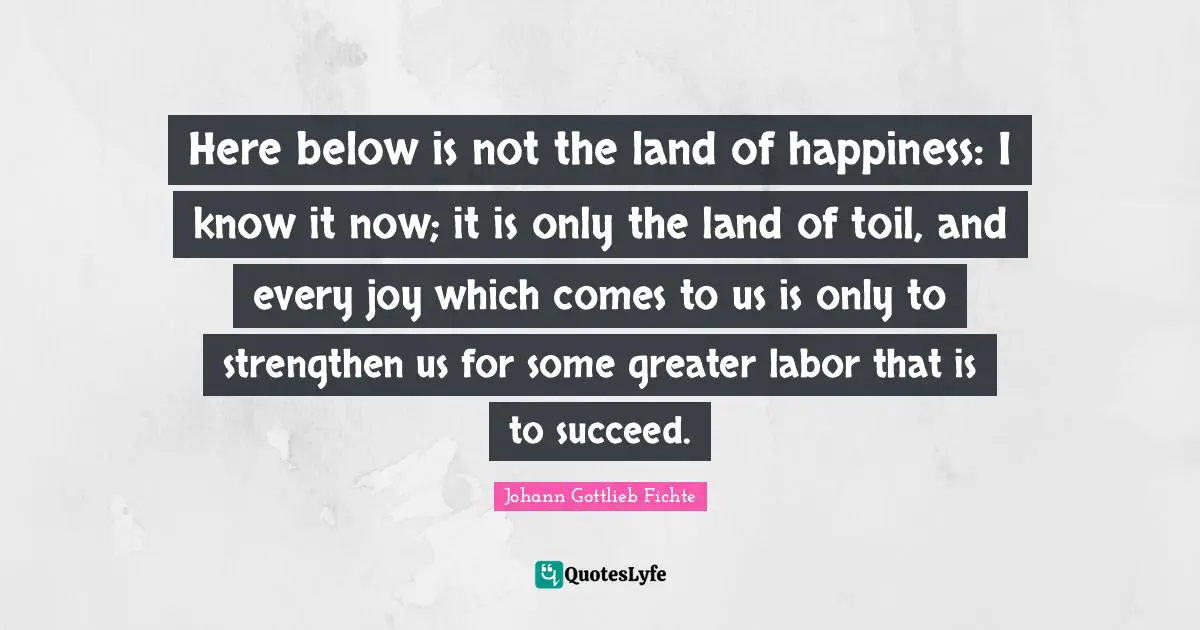 Here below is not the land of happiness: I know it now; it is only the land of toil, and every joy which comes to us is only to strengthen us for some greater labor that is to succeed.