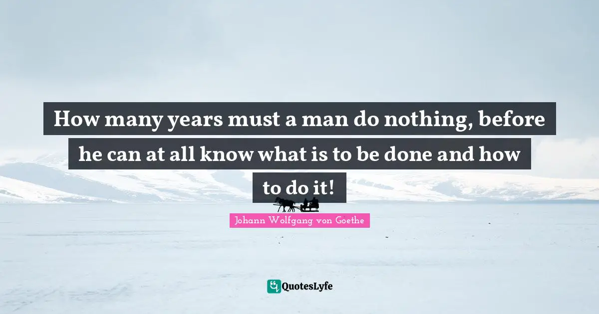 How many years must a man do nothing, before he can at all know what is to be done and how to do it!