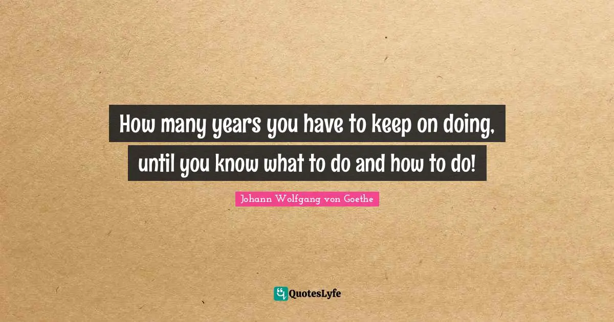 How many years you have to keep on doing, until you know what to do and how to do!