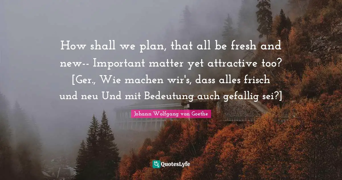 How shall we plan, that all be fresh and new-- Important matter yet attractive too? [Ger., Wie machen wir's, dass alles frisch und neu Und mit Bedeutung auch gefallig sei?]