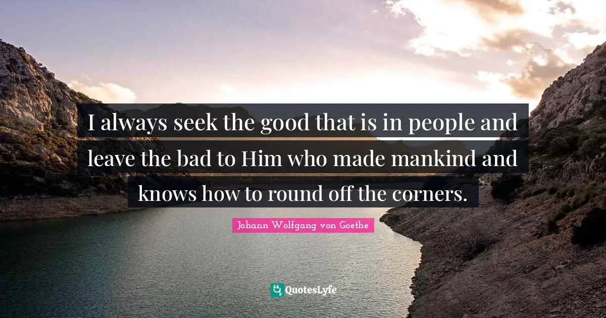 I always seek the good that is in people and leave the bad to Him who made mankind and knows how to round off the corners.
