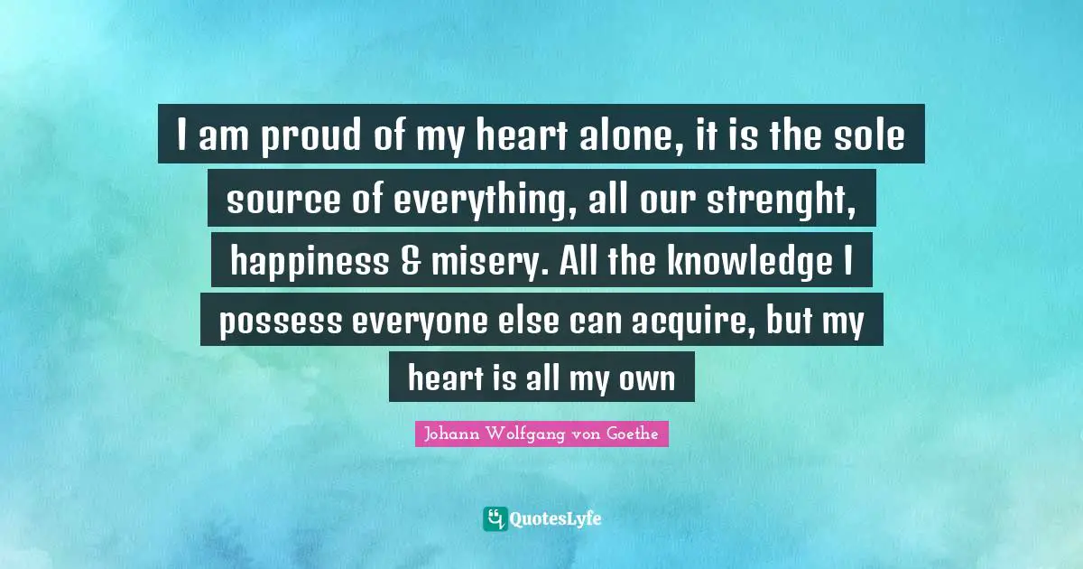 I am proud of my heart alone, it is the sole source of everything, all our strenght, happiness & misery. All the knowledge I possess everyone else can acquire, but my heart is all my own