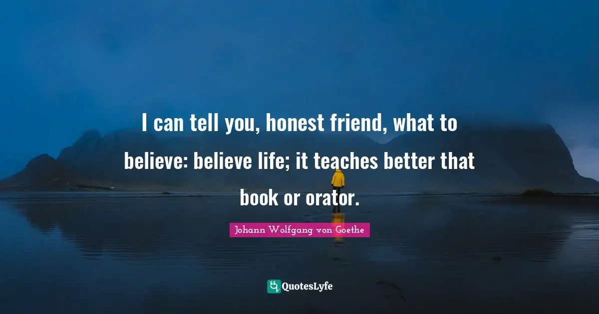 I can tell you, honest friend, what to believe: believe life; it teaches better that book or orator.