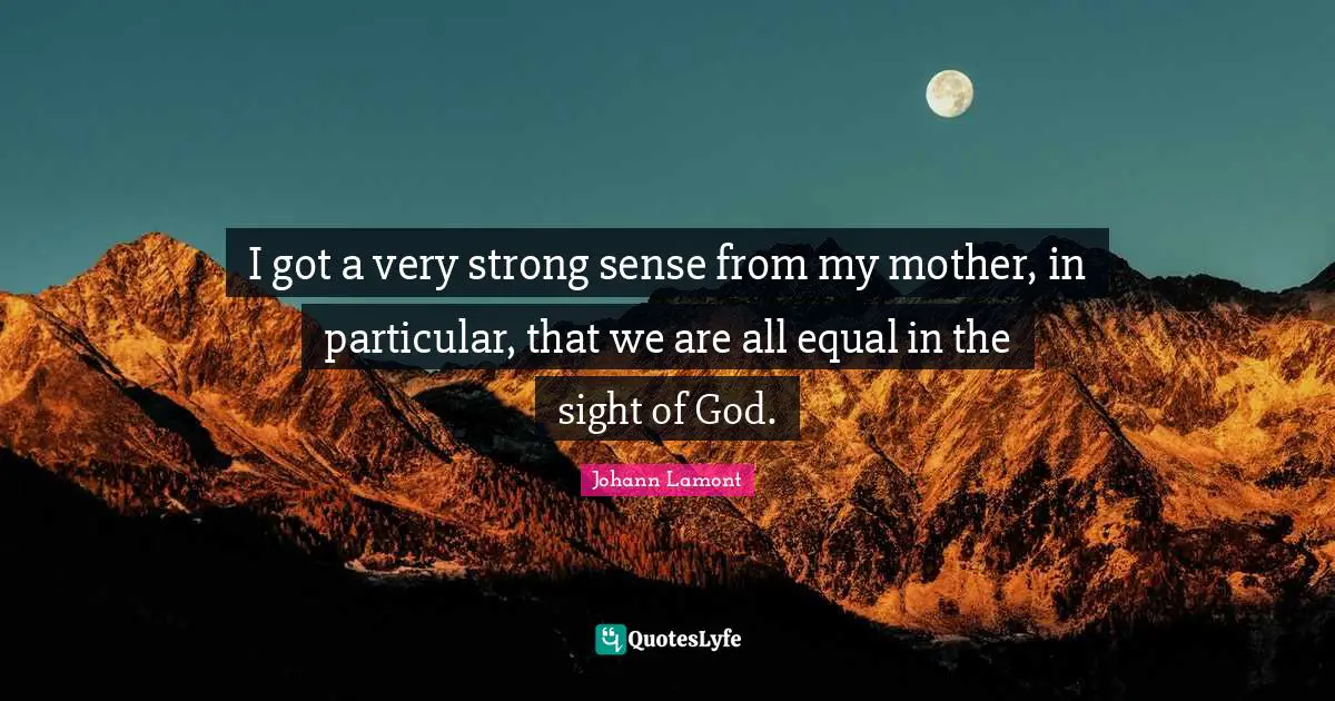 I got a very strong sense from my mother, in particular, that we are all equal in the sight of God.