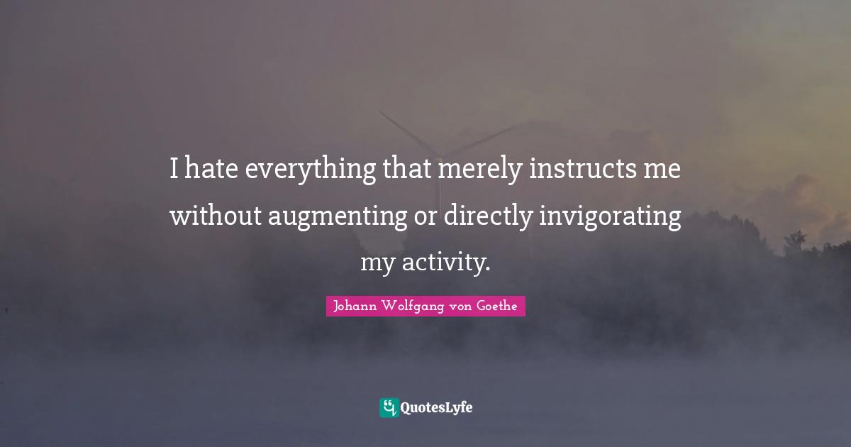 I hate everything that merely instructs me without augmenting or directly invigorating my activity.