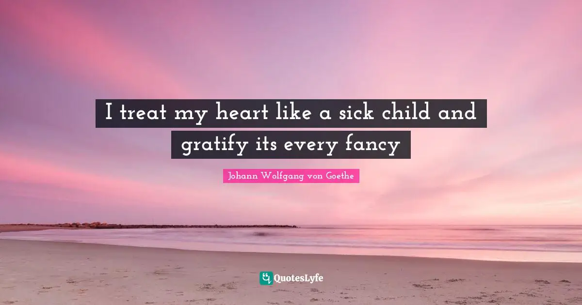 I treat my heart like a sick child and gratify its every fancy