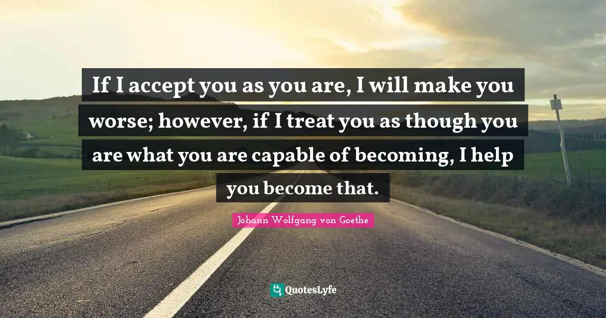 If I accept you as you are, I will make you worse; however, if I treat you as though you are what you are capable of becoming, I help you become that.
