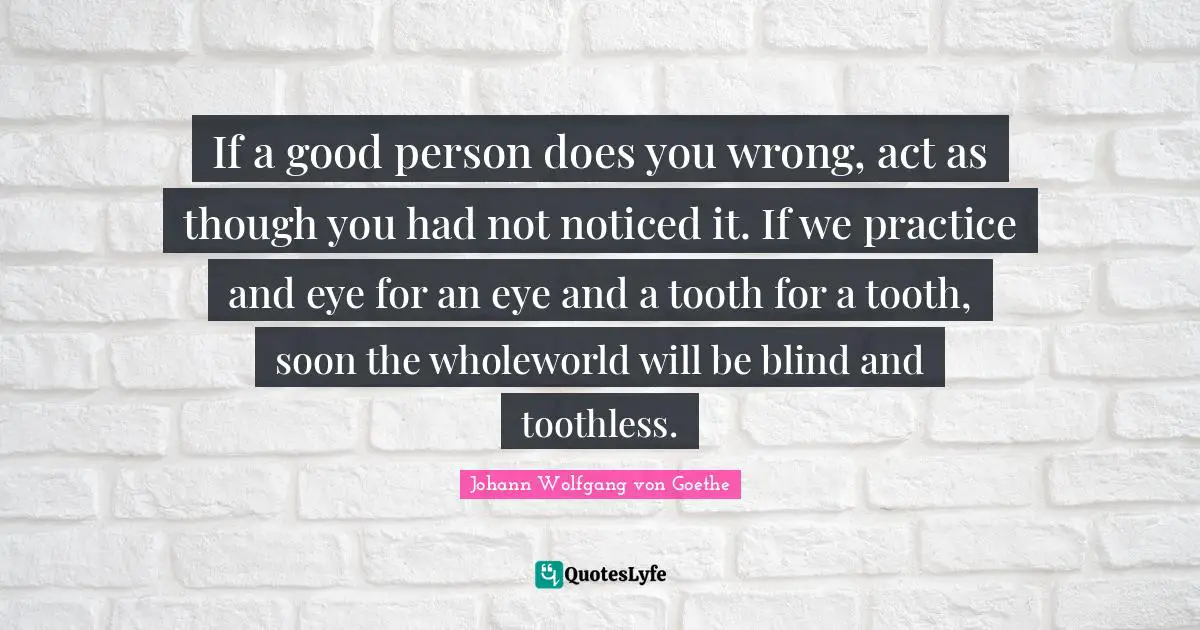 Be A Good Person Quotes: "If a good person does you wrong, act as though you had not noticed it. If we practice and eye for an eye and a tooth for a tooth, soon the wholeworld will be blind and toothless."