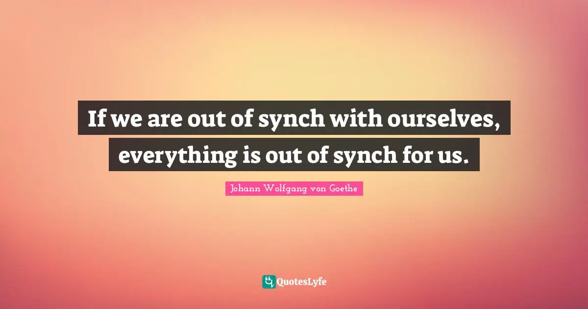 If we are out of synch with ourselves, everything is out of synch for us.