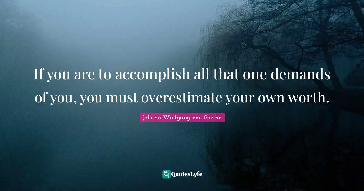 If you are to accomplish all that one demands of you, you must overestimate your own worth.