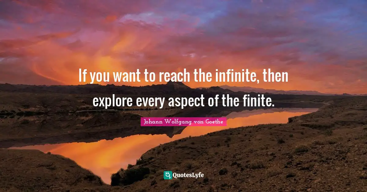 If you want to reach the infinite, then explore every aspect of the finite.