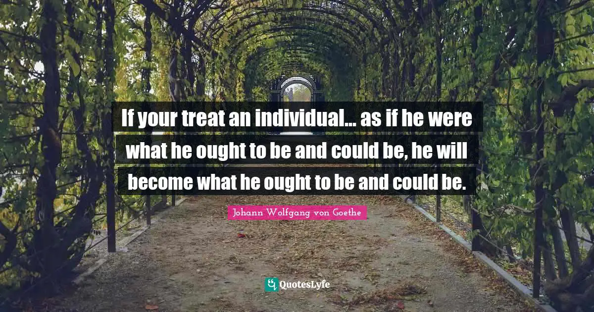 If your treat an individual... as if he were what he ought to be and could be, he will become what he ought to be and could be.