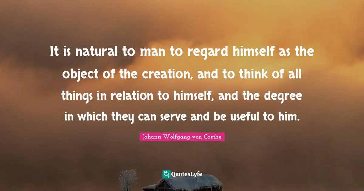 It is natural to man to regard himself as the object of the creation, and to think of all things in relation to himself, and the degree in which they can serve and be useful to him.