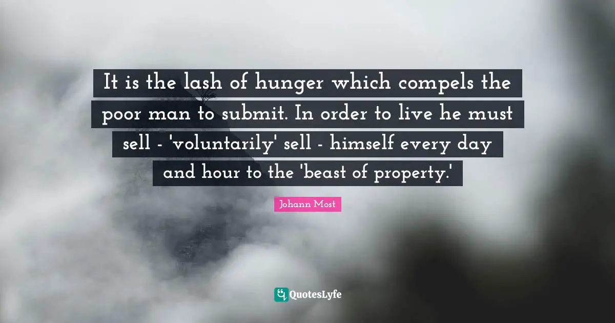 It is the lash of hunger which compels the poor man to submit. In order to live he must sell - 'voluntarily' sell - himself every day and hour to the 'beast of property.'