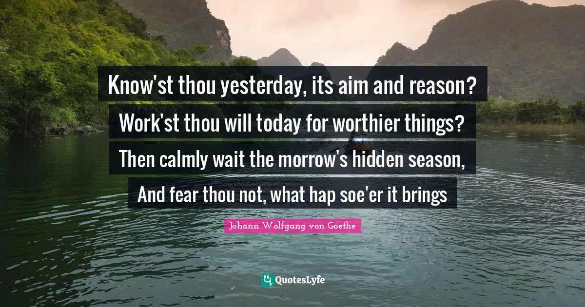 Know'st thou yesterday, its aim and reason? Work'st thou will today for worthier things? Then calmly wait the morrow's hidden season, And fear thou not, what hap soe'er it brings