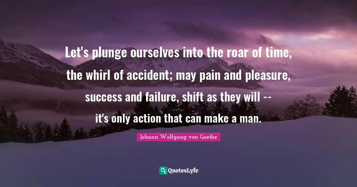 Let's plunge ourselves into the roar of time, the whirl of accident; may pain and pleasure, success and failure, shift as they will -- it's only action that can make a man.