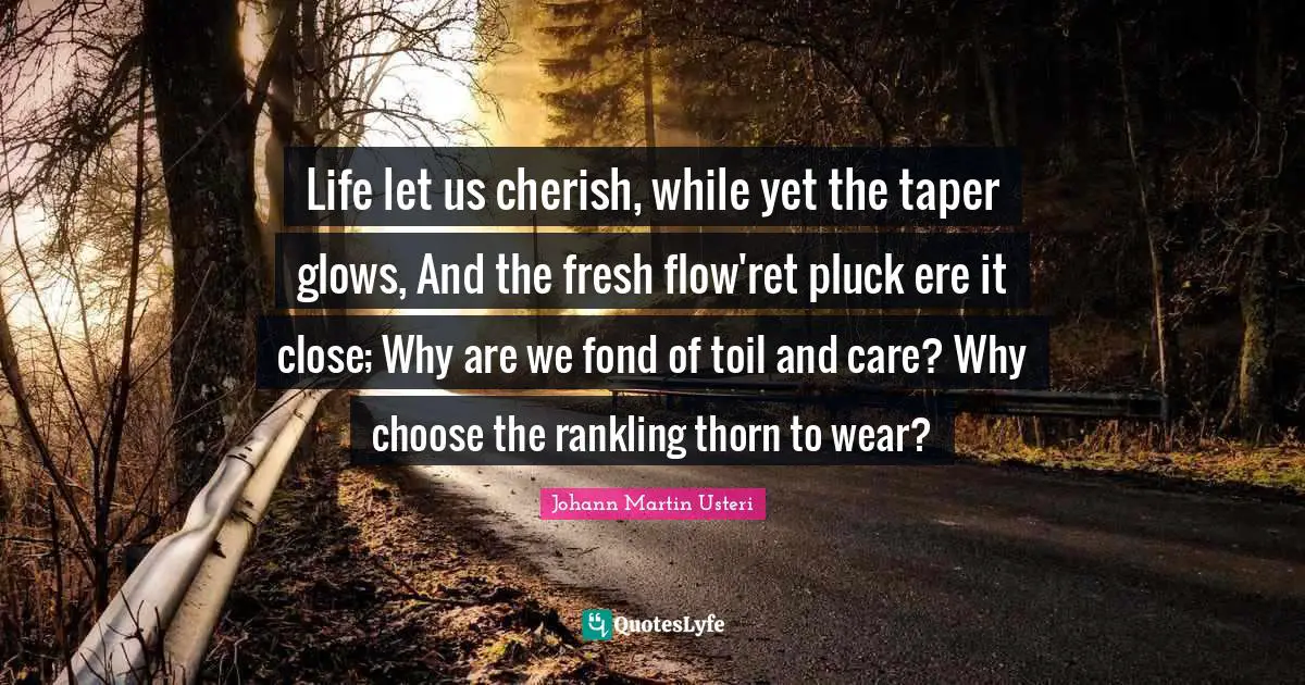 Life let us cherish, while yet the taper glows, And the fresh flow'ret pluck ere it close; Why are we fond of toil and care? Why choose the rankling thorn to wear?