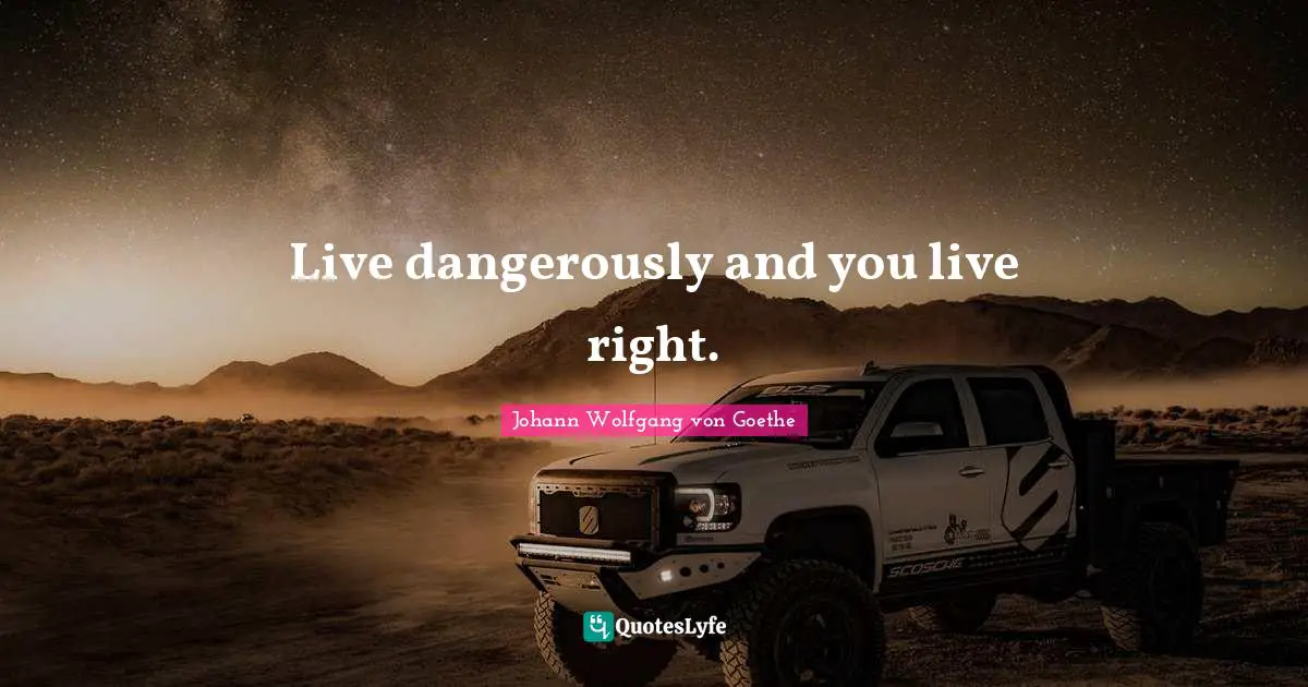 Live dangerously and you live right.