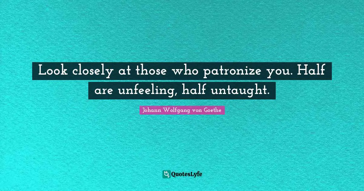 Look closely at those who patronize you. Half are unfeeling, half untaught.