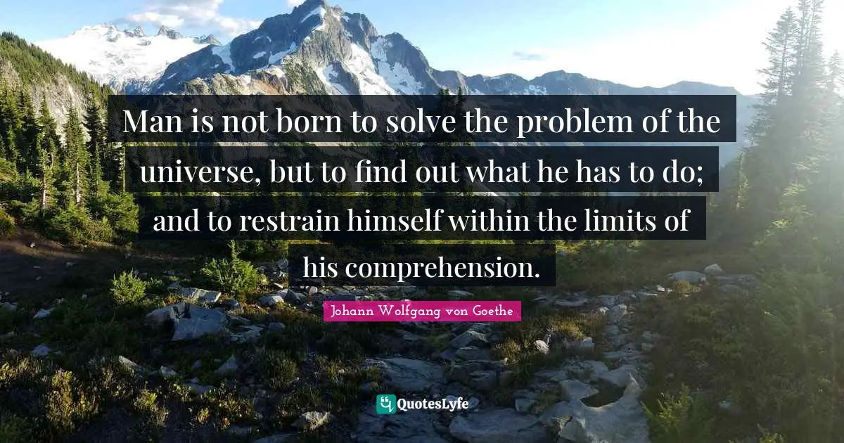 Man is not born to solve the problem of the universe, but to find out what he has to do; and to restrain himself within the limits of his comprehension.