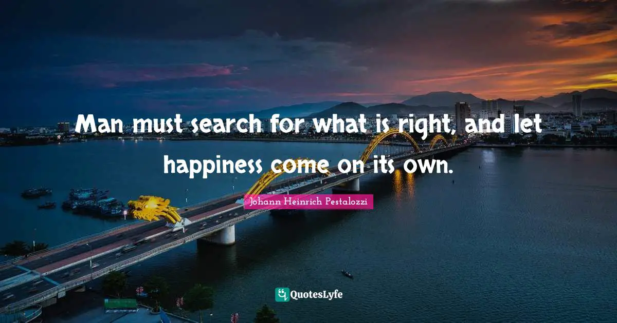 Man must search for what is right, and let happiness come on its own.