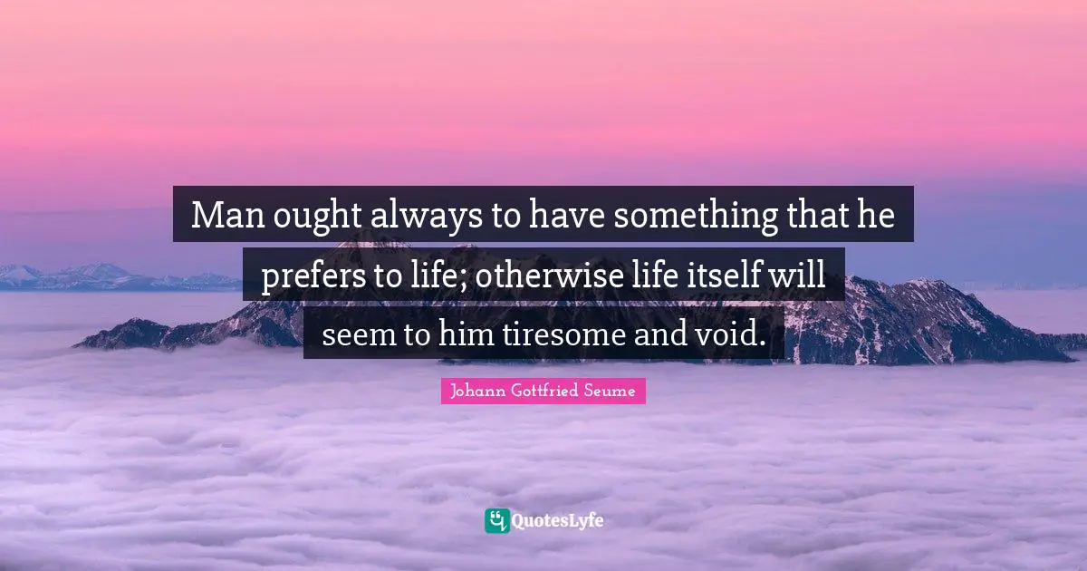 Man ought always to have something that he prefers to life; otherwise life itself will seem to him tiresome and void.