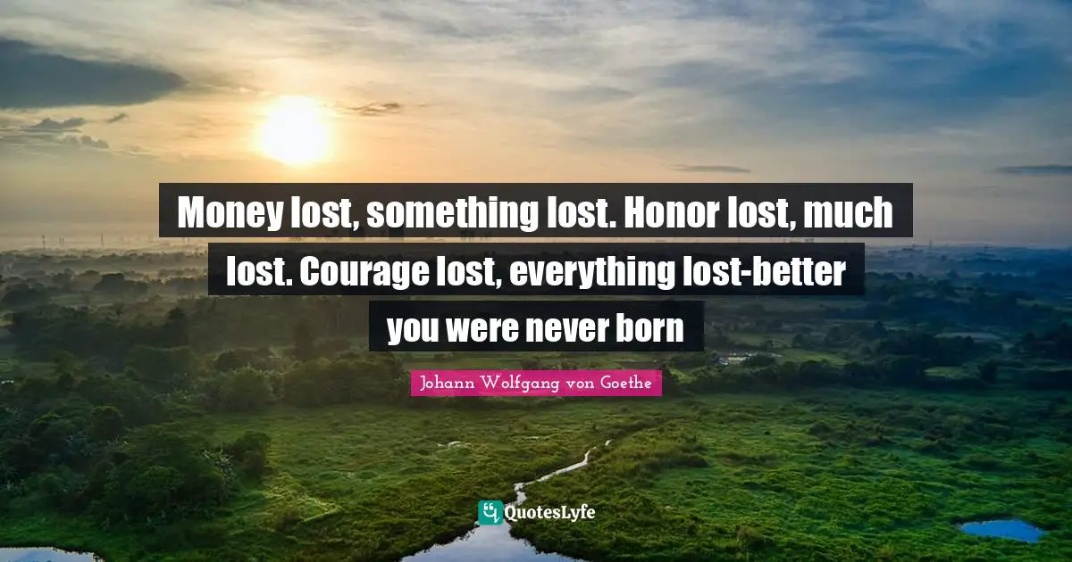 Money lost, something lost. Honor lost, much lost. Courage lost, everything lost-better you were never born