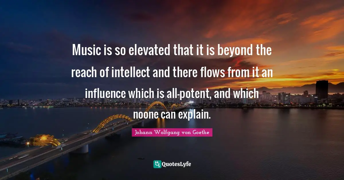 Music is so elevated that it is beyond the reach of intellect and there flows from it an influence which is all-potent, and which noone can explain.