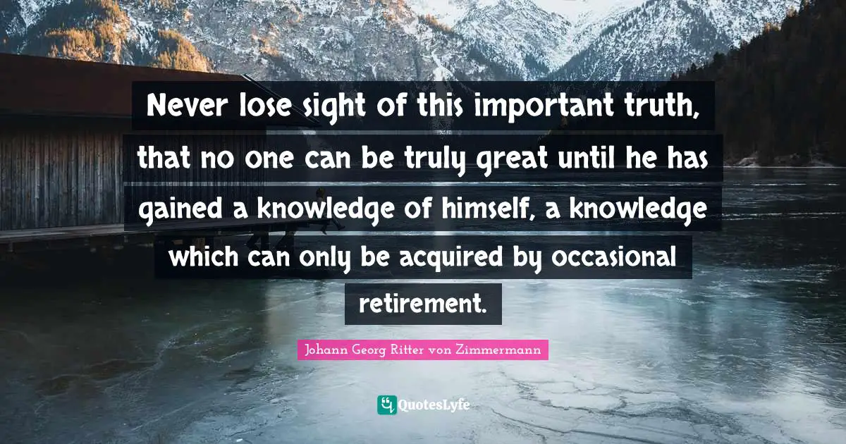 Never lose sight of this important truth, that no one can be truly great until he has gained a knowledge of himself, a knowledge which can only be acquired by occasional retirement.