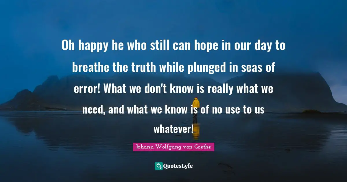 Oh happy he who still can hope in our day to breathe the truth while plunged in seas of error! What we don't know is really what we need, and what we know is of no use to us whatever!
