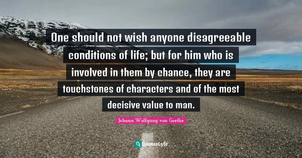 One should not wish anyone disagreeable conditions of life; but for him who is involved in them by chance, they are touchstones of characters and of the most decisive value to man.