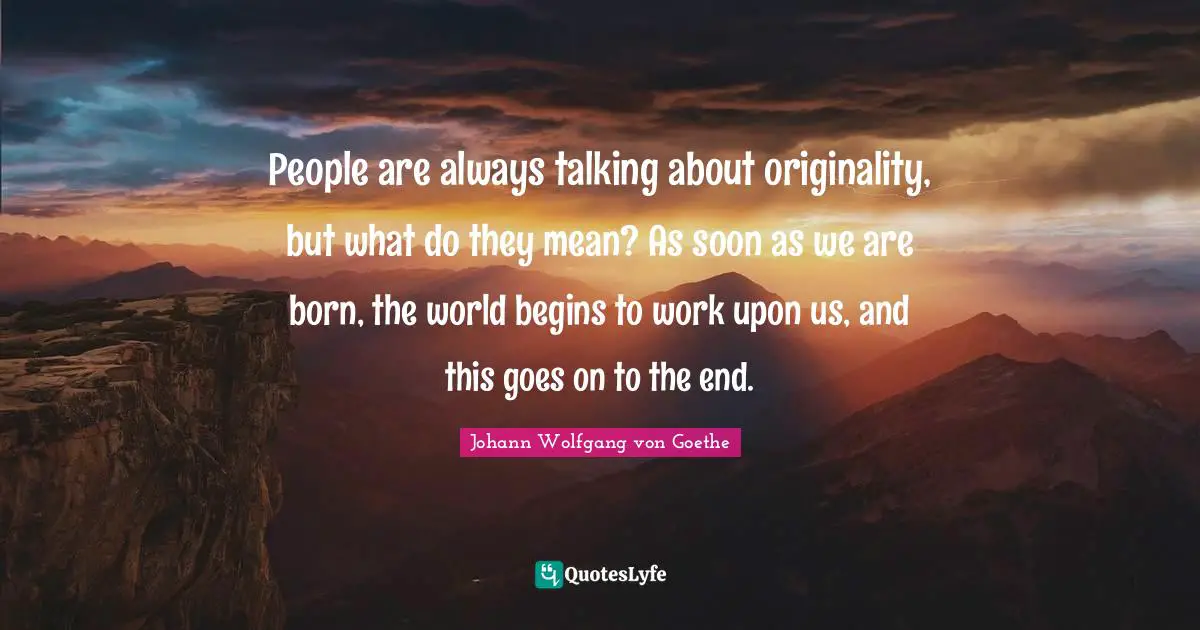 People are always talking about originality, but what do they mean? As soon as we are born, the world begins to work upon us, and this goes on to the end.
