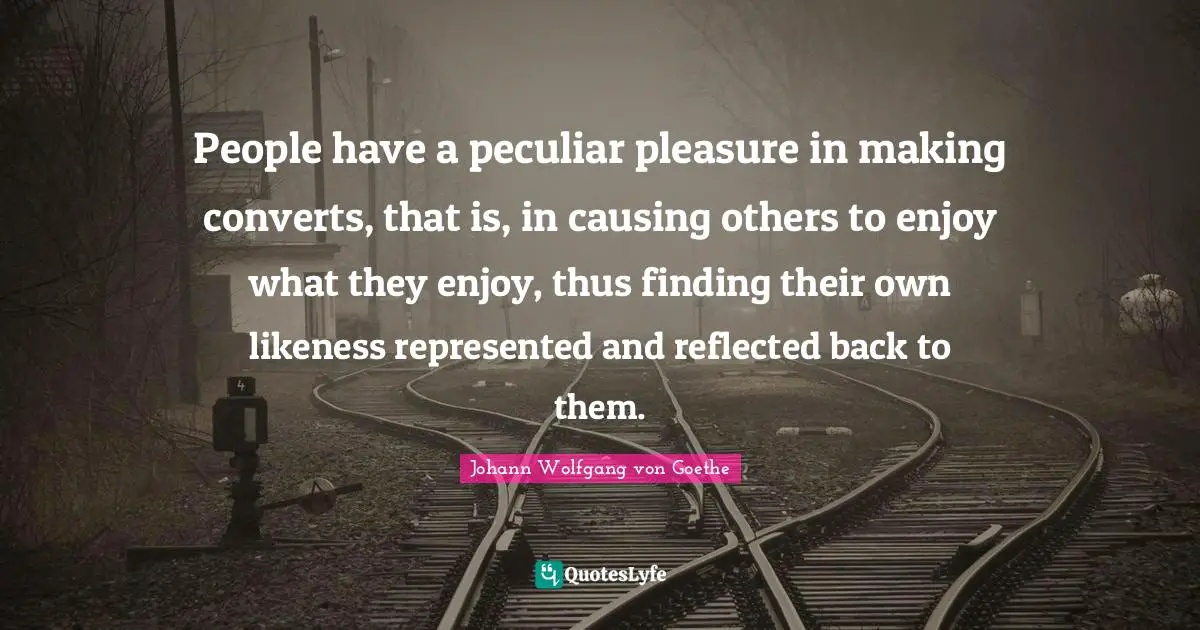 People have a peculiar pleasure in making converts, that is, in causing others to enjoy what they enjoy, thus finding their own likeness represented and reflected back to them.