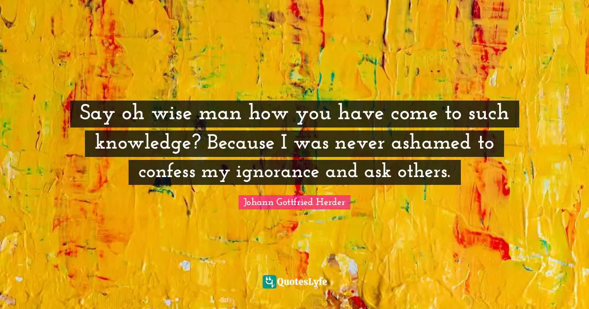 Johann Gottfried Herder Quotes: "Say oh wise man how you have come to such knowledge? Because I was never ashamed to confess my ignorance and ask others."