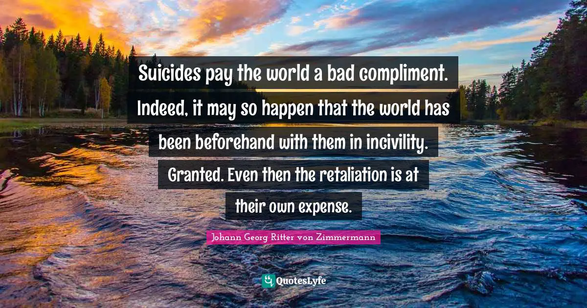 Suicides pay the world a bad compliment. Indeed, it may so happen that the world has been beforehand with them in incivility. Granted. Even then the retaliation is at their own expense.